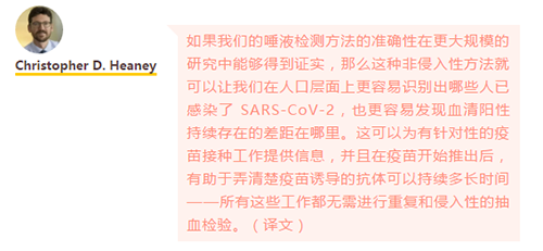 如果我们的唾液检测方法的准确性在更大规模的研究中能够得到证实，那么这种非侵入性方法就可以让我们在人口层面上更容易识别出哪些人已感染了 SARS-CoV-2，也更容易发现血清阳性持续存在的差距在哪里。